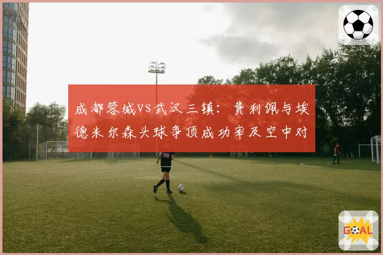 成都蓉城vs武汉三镇：费利佩与埃德米尔森头球争顶成功率及空中对抗数据对比