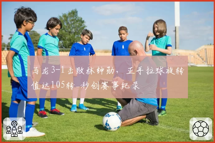 马龙3-1击败林钟勋，正手拉球旋转值达105转_秒创赛事纪录