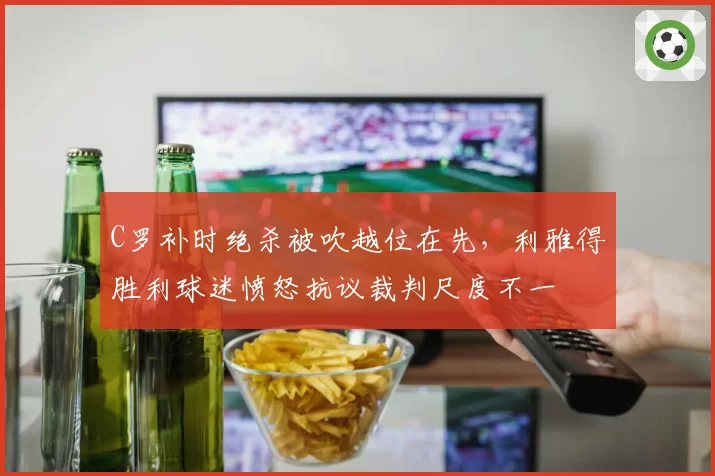 C罗补时绝杀被吹越位在先，利雅得胜利球迷愤怒抗议裁判尺度不一