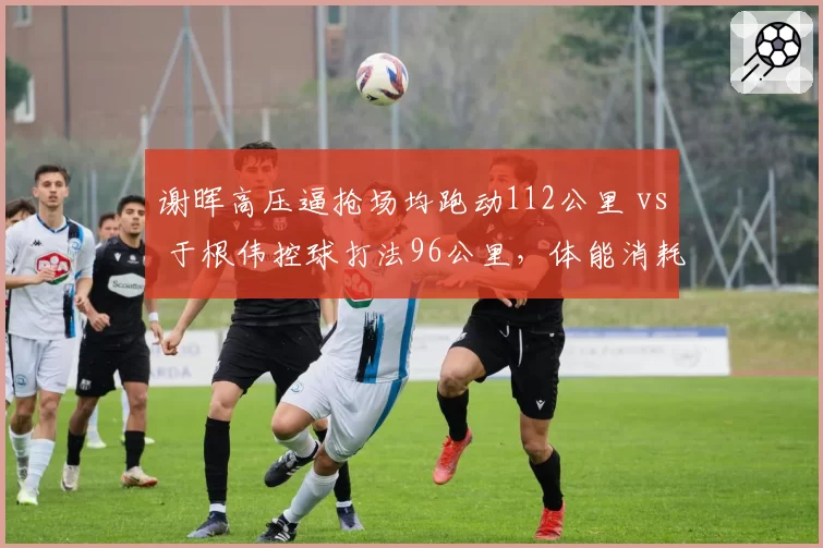 谢晖高压逼抢场均跑动112公里 vs 于根伟控球打法96公里，体能消耗差距如何影响下半场？