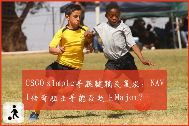 CSGO s1mple手腕腱鞘炎复发，NAVI传奇狙击手能否赶上Major？