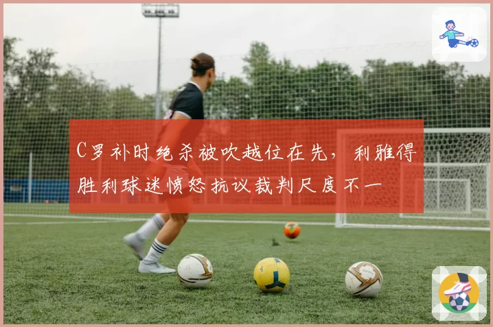 C罗补时绝杀被吹越位在先,利雅得胜利球迷愤怒抗议裁判尺度不一