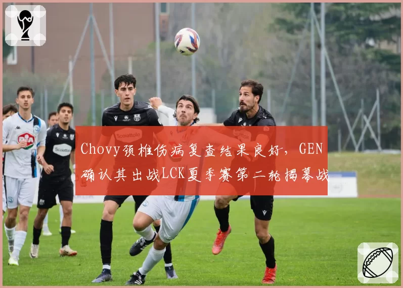 Chovy颈椎伤病复查结果良好，GEN确认其出战LCK夏季赛第二轮揭幕战__br_