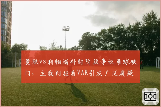 曼联vs利物浦补时阶段争议角球破门，主裁判拒看VAR引发广泛质疑
