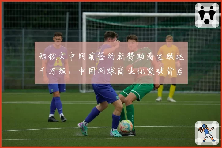 郑钦文中网前签约新赞助商金额达千万级,中国网球商业化突破背后是战绩支撑