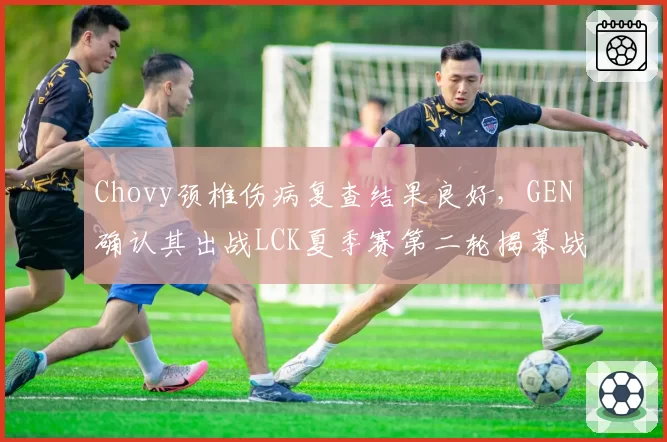 Chovy颈椎伤病复查结果良好，GEN确认其出战LCK夏季赛第二轮揭幕战__br_