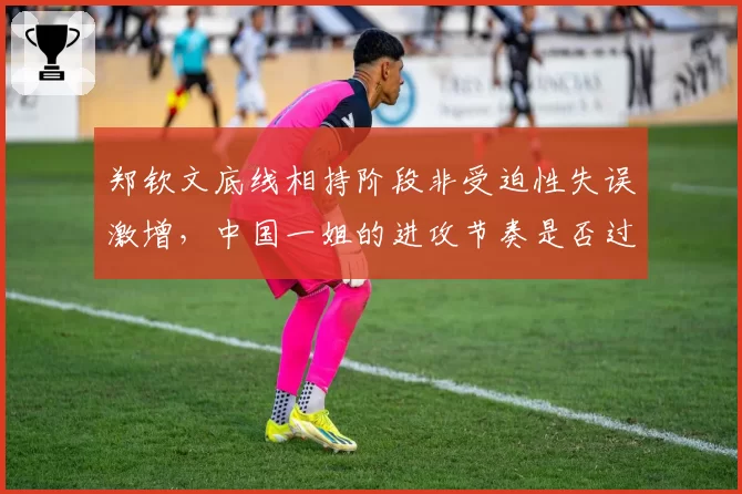 郑钦文底线相持阶段非受迫性失误激增，中国一姐的进攻节奏是否过于冒进？