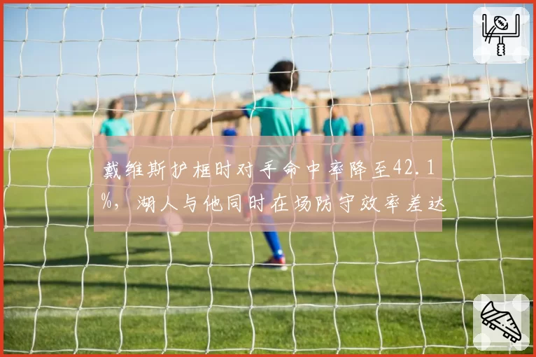 戴维斯护框时对手命中率降至42.1%，湖人与他同时在场防守效率差达9.3分