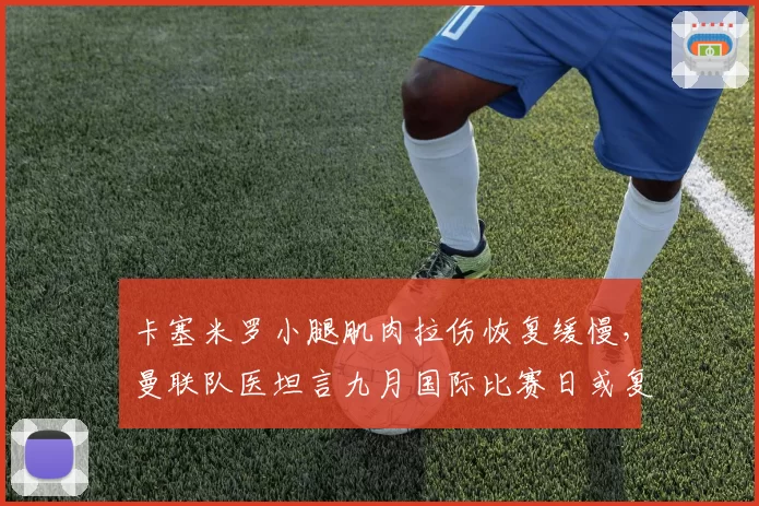 卡塞米罗小腿肌肉拉伤恢复缓慢,曼联队医坦言九月国际比赛日或复出