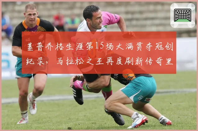 基普乔格生涯第15场大满贯夺冠创纪录，马拉松之王再度刷新传奇里程碑