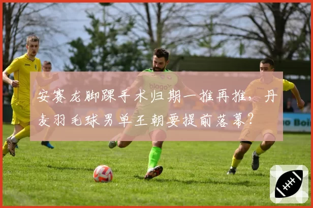 安赛龙脚踝手术归期一推再推,丹麦羽毛球男单王朝要提前落幕?