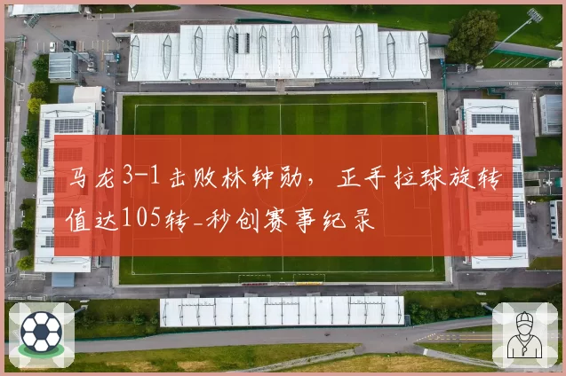 马龙3-1击败林钟勋，正手拉球旋转值达105转_秒创赛事纪录