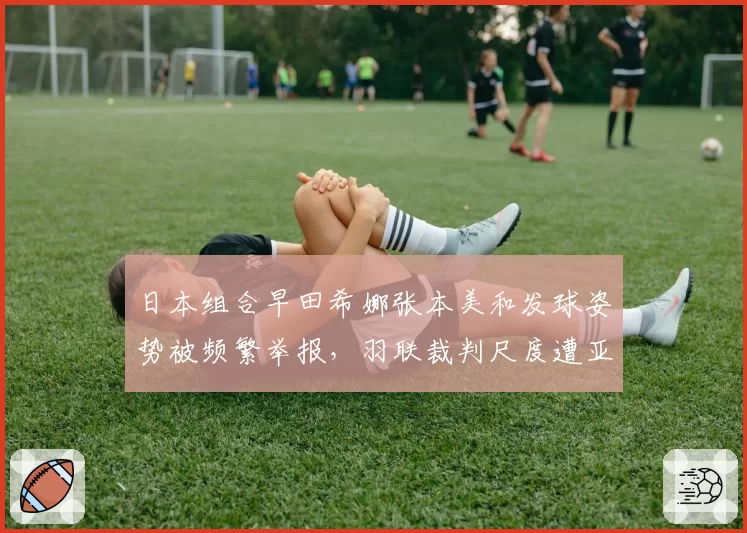 日本组合早田希娜张本美和发球姿势被频繁举报，羽联裁判尺度遭亚洲群嘲