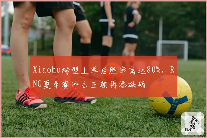 Xiaohu转型上单后胜率高达80%,RNG夏季赛冲击王朝再添砝码