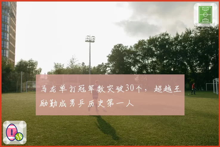 马龙单打冠军数突破30个,超越王励勤成男乒历史第一人