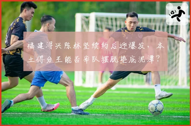福建浔兴陈林坚续约后迎爆发，本土得分王能否率队摆脱垫底泥潭？