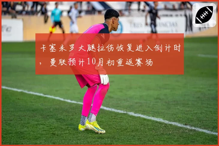 卡塞米罗大腿拉伤恢复进入倒计时，曼联预计10月初重返赛场