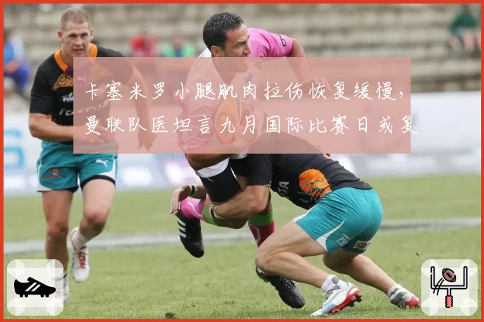 卡塞米罗小腿肌肉拉伤恢复缓慢,曼联队医坦言九月国际比赛日或复出
