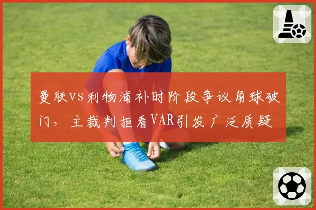 曼联vs利物浦补时阶段争议角球破门，主裁判拒看VAR引发广泛质疑