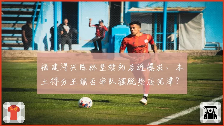 福建浔兴陈林坚续约后迎爆发，本土得分王能否率队摆脱垫底泥潭？