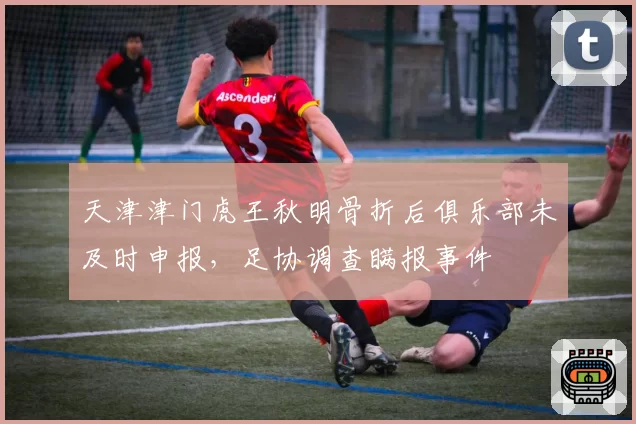天津津门虎王秋明骨折后俱乐部未及时申报,足协调查瞒报事件