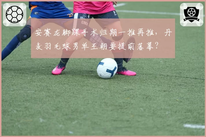 安赛龙脚踝手术归期一推再推,丹麦羽毛球男单王朝要提前落幕?