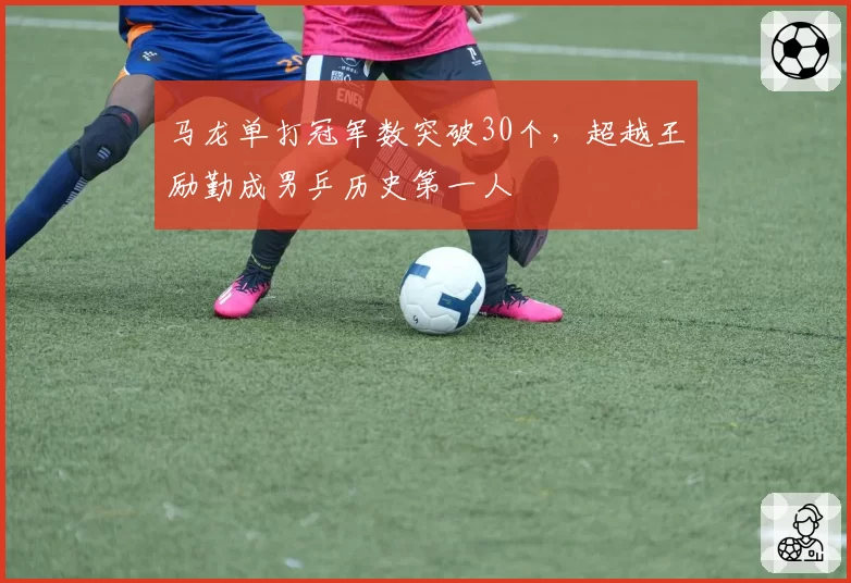 马龙单打冠军数突破30个，超越王励勤成男乒历史第一人