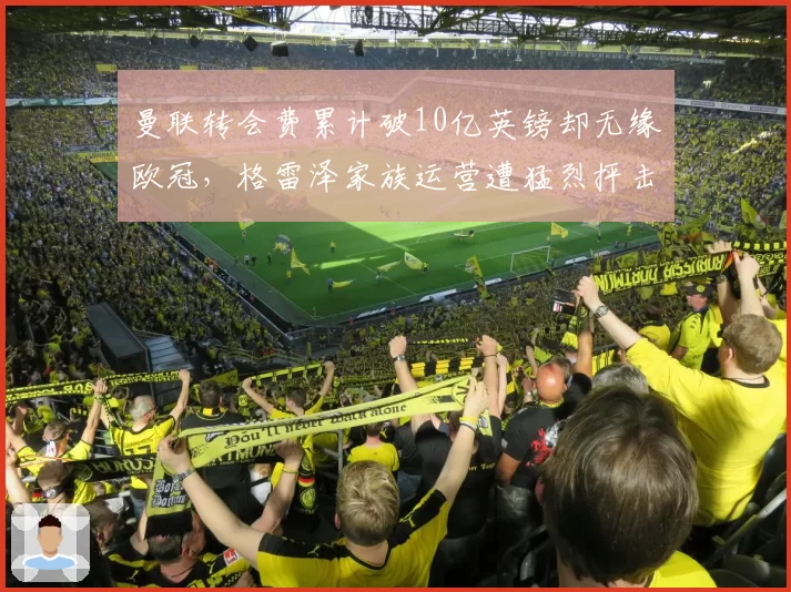 曼联转会费累计破10亿英镑却无缘欧冠，格雷泽家族运营遭猛烈抨击