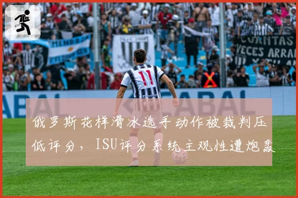俄罗斯花样滑冰选手动作被裁判压低评分,ISU评分系统主观性遭炮轰